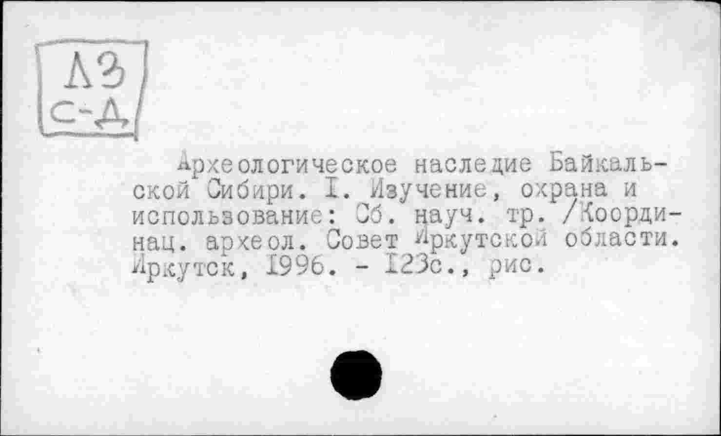 ﻿Археологическое наследие Байкальской Сибири. І. Иіучение, охрана и использование: Сб. науч. тр. /<оорди нац. археол. Совет Иркутской области Иркутск, 1996. - 123с., рис.